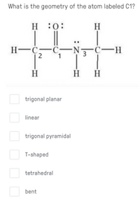 What is the geometry of the atom labeled C1?
H :0:
H
H-C-C-N ċ-H
1
2
3
H
H H
trigonal planar
linear
trigonal pyramidal
T-shaped
tetrahedral
bent
