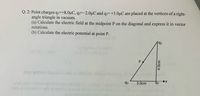 Q. 2: Point charges qi=+8.0µC, q2=-2.0µC and q3=+3.0µC are placed at the vertices of a right-
angle triangle in vacuum.
(a) Calculate the electric field at the midpoint P on the diagonal and express it in vector
notations.
(b) Calculate the electric potential at point P.
Debationc
q1
otenitea ani
10 A
P
s beosi
q2
q3
3.0cm
4.0cm
