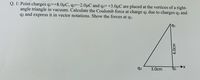 Q. 1: Point charges qi=+8.0µC, q2=-2.0µC and q3= +3.0µC are placed at the vertices of a right-
angle triangle in vacuum. Calculate the Coulomb force at charge q, due to charges q3 and
q2 and express it in vector notations. Show the forces at q1.
q1
q3
3.0cm
q2
4.0cm
