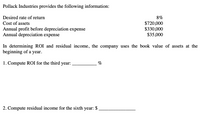 Pollack Industries provides the following information:
Desired rate of return
8%
Cost of assets
Annual profit before depreciation expense
Annual depreciation expense
$720,000
$330,000
$35,000
In determining ROI and residual income, the company uses the book value of assets at the
beginning of a year.
1. Compute ROI for the third year:
%
2. Compute residual income for the sixth year: $
