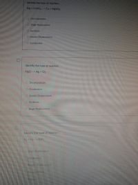 Identify the type of reaction.
Mg + CuSO4 --> Cu + MgS04
O Decomposition
O Single Replacement
O Synthesis
O Double Displacement
O Combustion
Identify the type of reaction.
Hgo --> Hg + O2
O Decomposition
O Combustion
O Double Displacement
O Synthesis
O Single Replacement
Identify the type of reaclion.
N2 + H2- NH3
Single Replacement
Combustion
Double Displacement
Decompusition
