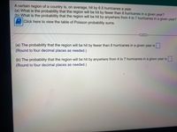 A certain region of a country is, on average, hit by 6.5 hurricanes a year.
(a) What is the probability that the region will be hit by fewer than 8 hurricanes in a given year?
(b) What is the probability that the region will be hit by anywhere from 4 to 7 hurricanes in a given year?
Click here to view the table of Poisson probability sums.
(a) The probability that the region will be hit by fewer than 8 hurricanes in a given year is
(Round to four decimal places as needed.)
(b) The probability that the region will be hit by anywhere from 4 to 7 hurricanes in a given year is.
(Round to four decimal places as needed.)

