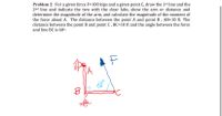 Problem 2: For a given force F=100 kips and a given point C, draw the 1st line and the
2nd line and indicate the two with the clear labs, show the arm or distance and
determine the magnitude of the arm, and calculate the magnitude of the moment of
the force about A. The distance between the point A and point B, AB=10 ft. The
distance between the point B and point C , BC=10 ft and the angle between the force
and line BC is 60º.
B
