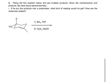 3. Yilong did this reaction below and got multiple products. Show the mechanism(s) and
products. Be clear about stereochemistry.
•
If he put the products into a polarimeter, what kind of reading would he get? How are the
molecules related?
呶
H3C
1) BH3, THF
2) H2O2, NaOH