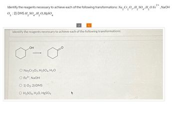 2+
Identify the reagents necessary to achieve each of the following transformations: Na 2 Cr₂O,,H₂SO‚H₂O Fe²*, NaOH
03:2) DMS H2SO4, H2OHgSO4
Identify the reagents necessary to achieve each of the following transformations:
LOH
O Na2Cr2O7, H2SO4, H2O
O Fe2+, NaOH
O 1) O3: 2) DMS
O H2SO4, H2O, HgSO4