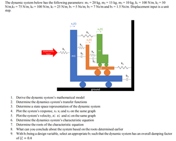 The dynamic system below has the following parameters: m₁ = 20 kg, m₂ = 15 kg, m3 = 10 kg, k₁ = 100 N/m, k₂ = 50
N/m, k3 = 75 N/m, k4 = 100 N/m, ks = 25 N/m, b₁ = 5 Ns/m, b2 = 7 Ns/m and b3 = 1.5 Ns/m. Displacement input is a unit
step.
displacement
input
k₁
www
x₁ (t)
m1
K₂
M
b₁₁
E
k3
x₂(t)
K4
W
F
b₂
X3 (t)
m3
m2
ground
1. Derive the dynamic system's mathematical model
2. Determine the dynamics system's transfer functions
3. Determine a state space representation of the dynamic system
4. Plot the system's response, X₁ X2 and x3 on the same graph
5. Plot the system's velocity, xi xż and x3 on the same graph
6. Determine the dynamics system's characteristic equation
7. Determine the roots of the characteristic equation
K5
b3
HE
8. What can you conclude about the system based on the roots determined earlier
9. With b2 being a design variable, select an appropriate b2 such that the dynamic system has an overall damping factor
of 33 = 0.4