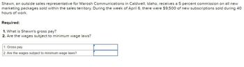 Shawn, an outside sales representative for Marosh Communications in Caldwell, Idaho, receives a 5 percent commission on all new
marketing packages sold within the sales territory. During the week of April 6, there were $9,500 of new subscriptions sold during 40
hours of work.
Required:
1. What is Shawn's gross pay?
2. Are the wages subject to minimum wage laws?
1. Gross pay
2. Are the wages subject to minimum wage laws?