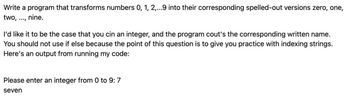 Write a program that transforms numbers 0, 1, 2,...9 into their corresponding spelled-out versions zero, one,
two, nine.
I'd like it to be the case that you cin an integer, and the program cout's the corresponding written name.
You should not use if else because the point of this question is to give you practice with indexing strings.
Here's an output from running my code:
Please enter an integer from 0 to 9: 7
seven