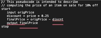 // This pseudocode is intended to describe
// computing the price of an item on sale for 10% off
start
input origPrice
discount = price * 0.25
finalPrice = origPrice - discnt
output finalPrice
stop