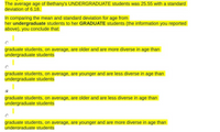 The average age of Bethany's UNDERGRADUATE students was 25.55 with a standard
deviation of 6.18.
In comparing the mean and standard deviation for age from
her undergraduate students to her GRADUATE students (the information you reported
above), you conclude that:
graduate students, on average, are older and are more diverse in age than
undergraduate students
graduate students, on average, are younger and are less diverse in age than
undergraduate students
graduate students, on average, are older and are less diverse in age than
undergraduate students
graduate students, on average, are younger and are more diverse in age than
underaraduate students
