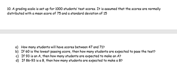 10. A grading scale is set up for 1000 students' test scores. It is assumed that the scores are normally
distributed with a mean score of 75 and a standard deviation of 15
a) How many students will have scores between 47 and 71?
b) If 60 is the lowest passing score, then how many students are expected to pass the test?
c) If 93 is an A, then how many students are expected to make an A?
d) If 86-93 is a B, then how many students are expected to make a B?