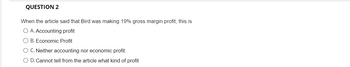 **Question 2**

When the article said that Bird was making 19% gross margin profit, this is

- A. Accounting profit
- B. Economic Profit
- C. Neither accounting nor economic profit
- D. Cannot tell from the article what kind of profit