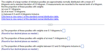 The weights of a large number of miniature poodles are approximately normally distributed with a mean of 7
kilograms and a standard deviation of 0.9 kilogram. If measurements are recorded to the nearest tenth of a kilogram,
find the proportion of these poodles with weights
(a) over 8.1 kilograms;
(b) of at most 7.4 kilograms;
(c) between 6.5 and 8.4 kilograms inclusive.
Click here to view page 1 of the standard normal distribution table.
Click here to view page 2 of the standard normal distribution table.
(a) The proportion of these poodles with weights over 8.1 kilograms is
(Round to four decimal places as needed.)
(b) The proportion of these poodles with weights of at most 7.4 kilograms is ☐ .
(Round to four decimal places as needed.)
(c) The proportion of these poodles with weights between 6.5 and 8.4 kilograms inclusive is
(Round to four decimal places as needed.)