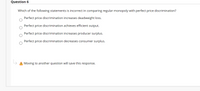 Question 6
Which of the following statements is incorrect in comparing regular monopoly with perfect price discrimination?
Perfect price discrimination increases deadweight loss.
Perfect price discrimination achieves efficient output.
Perfect price discrimination increases producer surplus.
Perfect price discrimination decreases consumer surplus.
A Moving to another question will save this response.
