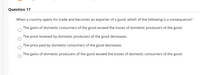 Question 17
When a country opens for trade and becomes an exporter of a good, which of the following is a consequence?
The gains of domestic consumers of the good exceed the losses of domestic producers of the good.
The price received by domestic producers of the good decreases.
The price paid by domestic consumers of the good decreases.
The gains of domestic producers of the good exceed the losses of domestic consumers of the good.
