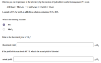 Chlorine gas can be prepared in the laboratory by the reaction of hydrochloric acid with manganese(IV) oxide.
4 HC(aq) + MnO,(s) → MnCl, (aq) + 2 H,O(1) + C,g)
A sample of 37.3 g MnO, is added to a solution containing 49.5 g HCI.
What is the limiting reactant?
о на
MnO,
What is the theoretical yield of Cl,?
theoretical yield:
g Cl,
If the yield of the reaction is 83.7%, what is the actual yield of chlorine?
actual yield:
