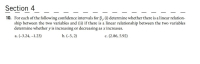 10. For each of the following confidence intervals for B, (i) determine whether there is a linear relation-
ship between the two variables and (ii) if there is a linear relationship between the two variables
determine whether y is increasing or decreasing as x increases.
a. (-3.24, -1.23)
b. (-5, 2)
c. (2.86, 5.92)
