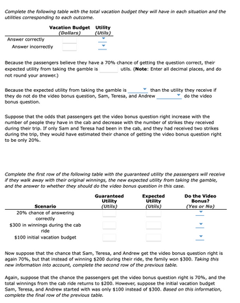 Complete the following table with the total vacation budget they will have in each situation and the
utilities corresponding to each outcome.
Vacation Budget
(Dollars)
Answer correctly
Answer incorrectly
Utility
(Utils)
Because the passengers believe they have a 70% chance of getting the question correct, their
expected utility from taking the gamble is
utils. (Note: Enter all decimal places, and do
not round your answer.)
Because the expected utility from taking the gamble is
they do not do the video bonus question, Sam, Teresa, and Andrew
bonus question.
Suppose that the odds that passengers get the video bonus question right increase with the
number of people they have in the cab and decrease with the number of strikes they received
during their trip. If only Sam and Teresa had been in the cab, and they had received two strikes
during the trip, they would have estimated their chance of getting the video bonus question right
to be only 20%.
Scenario
20% chance of answering
correctly
$300 in winnings during the cab
ride
$100 initial vacation budget
than the utility they receive if
do the video
Complete the first row of the following table with the guaranteed utility the passengers will receive
if they walk away with their original winnings, the new expected utility from taking the gamble,
and the answer to whether they should do the video bonus question in this case.
Guaranteed
Utility
(Utils)
Expected
Utility
(Utils)
Do the Video
Bonus?
(Yes or No)
Now suppose that the chance that Sam, Teresa, and Andrew get the video bonus question right is
again 70%, but that instead of winning $200 during their ride, the family won $300. Taking this
new information into account, complete the second row of the previous table.
Again, suppose that the chance the passengers get the video bonus question right is 70%, and the
total winnings from the cab ride returns to $200. However, suppose the initial vacation budget
Sam, Teresa, and Andrew started with was only $100 instead of $300. Based on this information,
complete the final row of the previous table.