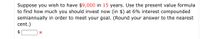 Suppose you wish to have $9,000 in 15 years. Use the present value formula
to find how much you should invest now (in $) at 6% interest compounded
semiannually in order to meet your goal. (Round your answer to the nearest
cent.)
