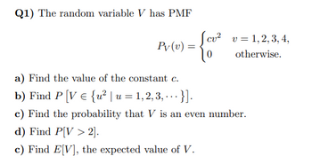 Q1) The random variable V has PMF
Pv (v) =
cu² v 1, 2, 3, 4,
otherwise.
a) Find the value of the constant c.
b) Find P [V = {u² | u = 1, 2, 3, ... }].
c) Find the probability that V is an even number.
d) Find P[V> 2].
c) Find E[V], the expected value of V.