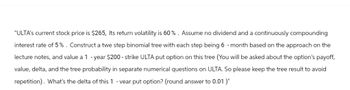 "ULTA's current stock price is $265, Its return volatility is 60%. Assume no dividend and a continuously compounding
interest rate of 5%. Construct a twe step binomial tree with each step being 6-month based on the approach on the
lecture notes, and value a 1-year $200 - strike ULTA put option on this tree (You will be asked about the option's payoff,
value, delta, and the tree probability in separate numerical questions on ULTA. So please keep the tree result to avoid
repetition). What's the delta of this 1 - vear put option? (round answer to 0.01)"