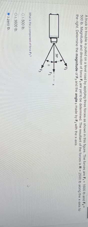 A truck in trouble is pulled on a level road by applying three forces as shown in this figure. The forces are F₁ = 1600 lb and F₂ =
500 lb. Magnitude and direction of force F3 are yet to be determined. The resultant of the forces is R = 2500 lb along the x-axis to
the right. Determine the magnitude of F3 and the angle made by F3 with the x-axis.
F2
'F₂
30°
F1
F3
What is the y-component of force F1?
O 1.500 lb.
O2. 1600 lb.
3.zero lb.
4