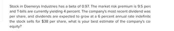 Stock in Daenerys Industries has a beta of 0.97. The market risk premium is 9.5 perc
and T-bills are currently yielding 4 percent. The company's most recent dividend was
per share, and dividends are expected to grow at a 6 percent annual rate indefinite
the stock sells for $38 per share, what is your best estimate of the company's co
equity?