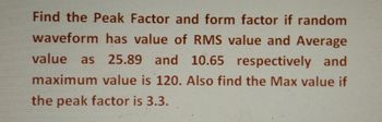 Find the Peak Factor and form factor if random
waveform has value of RMS value and Average
value as 25.89 and 10.65 respectively and
maximum value is 120. Also find the Max value if
the peak factor is 3.3.