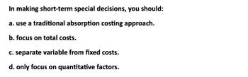 In making short-term special decisions, you should:
a. use a traditional absorption costing approach.
b. focus on total costs.
c. separate variable from fixed costs.
d. only focus on quantitative factors.