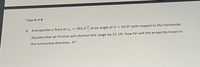 Page 6 of 8
6. A projectile is fired at v, = 381.0 at an angle of 9 = 66.0° with respect to the horizontal.
Assume that air friction will shorten the range by 32.1%. How far will the projectile travel in
the horizontal direction, R?
