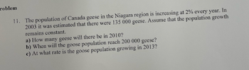 roblem
11. The population of Canada geese in the Niagara region is increasing at 2% every year. In
2003 it was estimated that there were 135 000 geese. Assume that the population growth
remains constant.
a) How many geese will there be in 2010?
b) When will the goose population reach 200 000 geese?
c) At what rate is the goose population growing in 2013?
