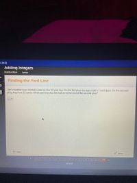 S 20-21
Adding Integers
Instruction
Active
Finding the Yard Line
Jim's football team started a play on the 50 yard line. On the first play, the team had a 7-yard gain. On the second
play, they lost 10 yards. What yard line was the ball on at the end of the second play?
D Intro
Done
22 of 22
