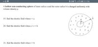 ### Understanding Electric Fields in a Hollow Non-Conducting Sphere

A hollow non-conducting sphere with an inner radius \( a \) and outer radius \( b \) is uniformly charged with a volume density \( \rho \).

**Questions:**

19. Find the electric field when \( r < a \).

20. Find the electric field when \( a < r < b \).

21. Find the electric field when \( r > b \).

**Diagram Explanation:**

The diagram shows a cross-section of the hollow sphere:

- The sphere is drawn with a clear distinction between the inner radius \( a \) and the outer radius \( b \).
- The space between \( a \) and \( b \) is filled with positive charges, indicating a uniformly charged region.
- Arrows labeled \( a \) and \( b \) represent the inner and outer boundaries, respectively, radiating away from the center of the sphere.

This setup is crucial for understanding how the electric field behaves in different regions relative to the sphere's structure.