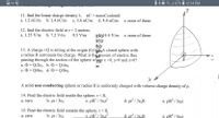 ### Physics Problem Set on Electric Fields and Charges

#### Questions

11. **Find the linear charge density \( \lambda \).** 
   \[
   \text{nC} = \text{nanoCoulomb}
   \]
   - a. \( 1.2 \, \text{nC/m} \)
   - b. \( 2.4 \, \text{nC/m} \)
   - c. \( 3.6 \, \text{nC/m} \)
   - d. \( 4.8 \, \text{nC/m} \)
   - e. none of these

12. **Find the electric field at \( r = 3 \) meters.** 
   - a. \( 3.55 \, \text{V/m} \)
   - b. \( 7.2 \, \text{V/m} \)
   - c. \( 9.5 \, \text{V/m} \)
   - d. \( 14.4 \, \text{V/m} \)
   - e. none of these

13. **A charge \( +Q \) is sitting at the origin (0,0,0). A closed sphere with a radius \( R \) surrounds the charge. What is the amount of electric flux passing through the section of the sphere where \( x > 0, y > 0 \) and \( z > 0 \)?**
   - a. \( \Phi = Q/2\varepsilon_0 \)
   - b. \( \Phi = Q/4\varepsilon_0 \)
   - c. \( \Phi = Q/6\varepsilon_0 \)
   - d. \( \Phi = Q/8\varepsilon_0 \)

#### Diagram

- The diagram shows a sphere centered at the origin, represented in a three-dimensional coordinate system with labeled axes \( x \), \( y \), and \( z \). The sphere is segmented into a quadrant that resides in the positive \( x \), \( y \), and \( z \) section of the coordinate system.

#### Further Problem

A solid non-conducting sphere of radius \( R \) is uniformly charged with volume charge density of \( \rho \).

14. **Find the electric field inside the sphere (\( r < R \)).