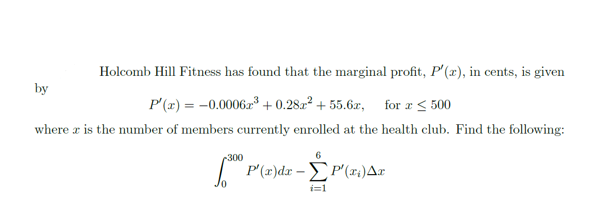 Holcomb Hill Fitness has found that the marginal profit, P'(x), in cents, is given
by
P' (x) = -0.0006x + 0.28.x? + 55.6x,
where x is the number of members currently enrolled at the health club. Find the following:
for x < 500
r300
P(3)da -ΣΡ'a)Δπ
i=1
