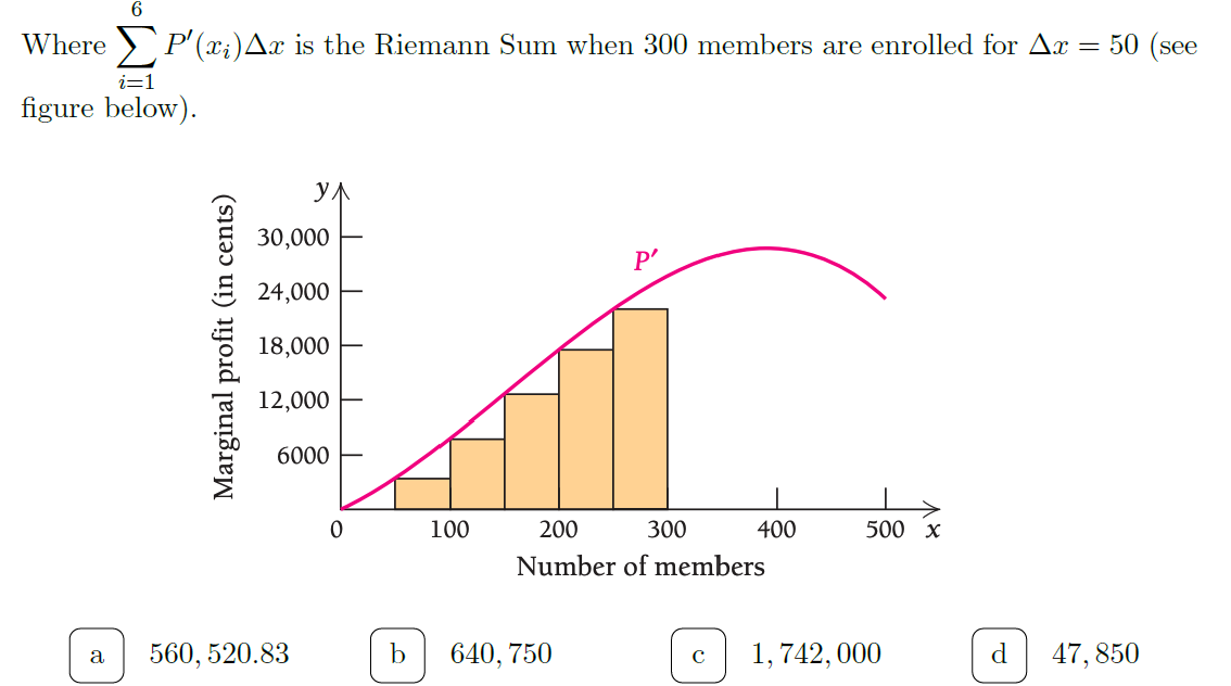 Where > P' (x;)Ax is the Riemann Sum when 300 members are enrolled for Ax = 50 (see
i=1
figure below).
ул
30,000
P'
24,000
18,000
12,000
6000
100
200
300
400
500 х
Number of members
560, 520.83
640, 750
1, 742, 000
d
47, 850
Marginal profit (in cents)
