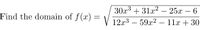 **Problem Statement:**

Find the domain of the function \( f(x) = \sqrt{\frac{30x^3 + 31x^2 - 25x - 6}{12x^3 - 59x^2 - 11x + 30}} \).

**Explanation:**

To determine the domain of the function \( f(x) \), we need to consider the constraints imposed by the square root and the rational function:

1. **Square Root Constraint:**
   - The expression inside the square root must be greater than or equal to zero:
   \[
   \frac{30x^3 + 31x^2 - 25x - 6}{12x^3 - 59x^2 - 11x + 30} \geq 0
   \]

2. **Rational Function Constraint:**
   - The denominator cannot be zero:
   \[
   12x^3 - 59x^2 - 11x + 30 \neq 0
   \]

By solving the above inequalities, we can determine the values of \( x \) for which the function is defined, thus finding the domain of \( f(x) \).