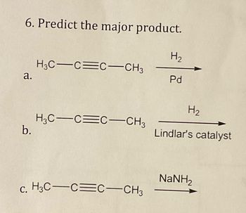 6. Predict the major product.
H3C CC-CH3
H₂
a.
Pd
H₂
H3C-CC-CH3
b.
Lindlar's catalyst
NaNH,
c. H3C CC-CH3