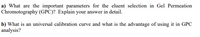 a) What are the important parameters for the eluent selection in Gel Permeation
Chromotography (GPC)? Explain your answer in detail.
b) What is an universal calibration curve and what is the advantage of using it in GPC
analysis?
