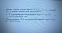 6. In Group C, do all four compounds appear to be molecular, ionic, or molecular acids?
Based on this answer, would you expect them to dissociate?
7. How do you explain the relatively high conductivity of tap water compared to a low or
zero conductivity for distilled water?
8. Did aqueous methanol, CH,OH, have the same conductivity value as aqueous ethylene
glycol, CH.O:? Explain.
