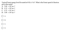 Typical Fermi energy level for metal at 0 K is 5 eV. What is the Fermi speed of electron
gas in the metal?
A. 3.80 x 106 m sl
B. 1.32 x 106 m s1
C. 1.32 x 10° ms!
D. 3.80 x 106 m s!
A.
В.
C.
D.
