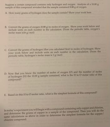 Suppose a certain compound contains only hydrogen and oxygen. Analysis of a 10.00 g
sample of this compound revealed that the sample contained 8.88 g of oxygen.
A. How many grams of hydrogen does the sample contain? Show your work here.
B. Convert the grams of oxygen (8.88 g) to moles of oxygen. Show your work below and
include units on each number in the calculation. (From the periodic table, oxygen's
molar mass is 16 g/mol)
C. Convert the grams of hydrogen (that you calculated first) to moles of hydrogen. Show
your work below and include units on each number in the calculation. (From the
periodic table, hydrogen's molar mass is 1 g/mol)
D. Now that you know the number of moles of oxygen (O) and the number of moles
of hydrogen (H) the 10.00 g sample contained, what is the H to O molar ratio of this
compound?
E. Based on this H to O molar ratio, what is the simplest formula of this compound?
In today's experiment you will begin with a compound containing only copper and chlorine,
and determine the grams of copper in a sample of the compound. Then you will do the
same calculations as above in order to determine the simplest formula for the copper/
chlorine compound.