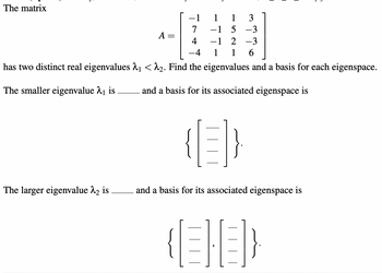 The matrix
1
5
2 -3
1 6
has two distinct real eigenvalues 2₁ <^₂. Find the eigenvalues and a basis for each eigenspace.
The smaller eigenvalue ₁ is
and a basis for its associated eigenspace is
The larger eigenvalue 2₂ is
A =
4
1
-1
-1
1
3
-3
and a basis for its associated eigenspace is