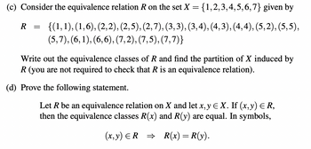 (c) Consider the equivalence relation R on the set X = {1,2,3,4,5,6,7} given by
R = {(1,1),(1,6), (2, 2), (2,5), (2,7), (3, 3), (3,4), (4,3), (4,4), (5,2), (5,5),
(5,7), (6, 1), (6,6), (7,2), (7,5), (7,7)}
Write out the equivalence classes of R and find the partition of X induced by
R (you are not required to check that R is an equivalence relation).
(d) Prove the following statement.
Let R be an equivalence relation on X and let x, y € X. If (x, y) = R,
then the equivalence classes R(x) and R(y) are equal. In symbols,
(x,y) ≤R ⇒ R(x) = R(y).