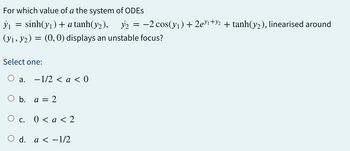 ỳ₁
For which value of a the system of ODEs
sinh(yı) + a tanh(y2), 32
(y₁, y₂) = (0, 0) displays an unstable focus?
=
Select one:
a.
-1/2 < a < 0
O b. a = 2
O c. 0 < a < 2
O d. a < -1/2
y₂ = -2 cos(y₁) + 2e³¹+½ + tanh(y₂), linearised around