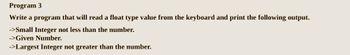 Program 3
Write a program that will read a float type value from the keyboard and print the following output.
->Small Integer not less than the number.
->Given Number.
->Largest Integer not greater than the number.