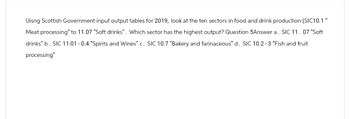 Uisng Scottish Government input output tables for 2019, look at the ten sectors in food and drink production (SIC10.1"
Meat processing" to 11.07 "Soft drinks". Which sector has the highest output? Question 5Answer a. SIC 11. 07 "Soft
drinks" b. SIC 11.01 -0.4 "Spirits and Wines" c. SIC 10.7 "Bakery and farinaceous" d. SIC 10.2-3 "Fish and fruit
processing"