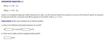 ADVANCED ANALYSIS Let:
MUA=Z=16 - 3x
MUB=z=14-2y,
where z is marginal utility per dollar measured in utils, x is the amount spent on product A, and y is the amount spent on product
B. Assume that the consumer has $9 to spend on A and B-that is, x+y= 9.
Instructions: Enter your answers as a whole number.
a. How is the $9 best allocated between A and B?
on A and $
on B
b. How much utility will the marginal dollar yield?
utils