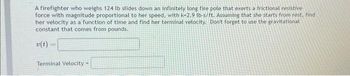 A firefighter who weighs 124 lb slides down an infinitely long fire pole that exerts a frictional resistive
force with magnitude proportional to her speed, with k-2.9 lb-s/ft. Assuming that she starts from rest, find
her velocity as a function of time and find her terminal velocity. Don't forget to use the gravitational
constant that comes from pounds.
v(t)
Terminal Velocity-