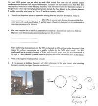 For your MQP project you are asked to study fluid (wind) flow over the tall cylinder shaped
smokestack near Boynton Hall on the WPI campus. Cylinders (or smokestacks) in a fluid flow shed
rotating fluid (vortices) at some shedding frequency f (in rad/sec) which is the dependent variable in
this problem. Other important physical parameters include the fluid density p, the cylinder diameter
d, and the oncoming wind speed V. Use p, V and d as repeating variables.
There is one important physical parameter missing from my physical description. Name it.
Hint: This is an external, viscous, incompressible flow.
Also, ignore the smokestack height H and the taper (change in diameter) of the smokestack as
important parameters for this test.
Use your complete list of physical parameters to complete a dimensional analysis to find two
II groups (non-dimensional parameters) that govern this problem.
Since performing measurements on the WPI smokestack is difficult (and rather dangerous), you
decide to perform experiments on a smaller cylinder in the WPI wind tunnel. The WPI
smokestack has an average diameter of 8 feet, and the wind speed over the WPI smokestack is
10 mph. A 2 inch diameter cylinder is used to properly model the smokestack flow in the tunnel.
c.
What is the required wind tunnel air velocity
